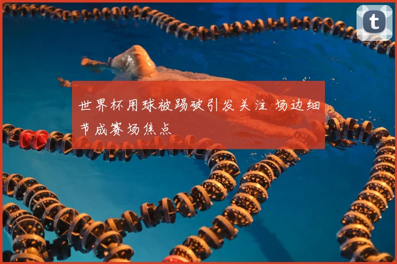 世界杯用球被踢破引发关注 场边细节成赛场焦点