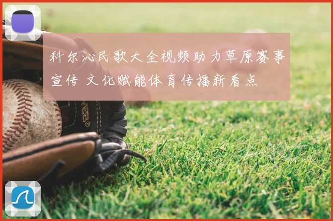 科尔沁民歌大全视频助力草原赛事宣传 文化赋能体育传播新看点