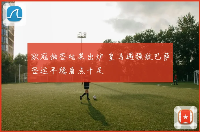 欧冠抽签结果出炉 皇马遇强敌巴萨签运平稳看点十足