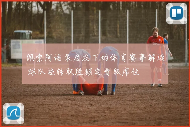 佩索阿语录启发下的体育赛事解读 球队逆转取胜锁定晋级席位