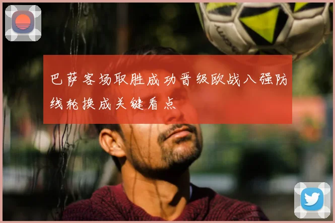 巴萨客场取胜成功晋级欧战八强防线轮换成关键看点