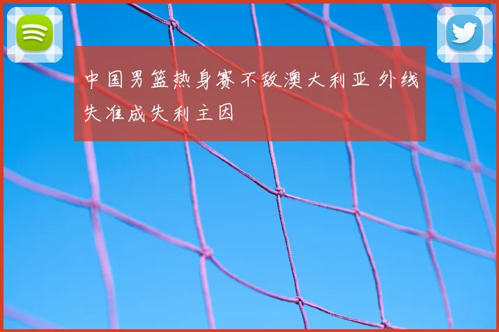 中国男篮热身赛不敌澳大利亚 外线失准成失利主因