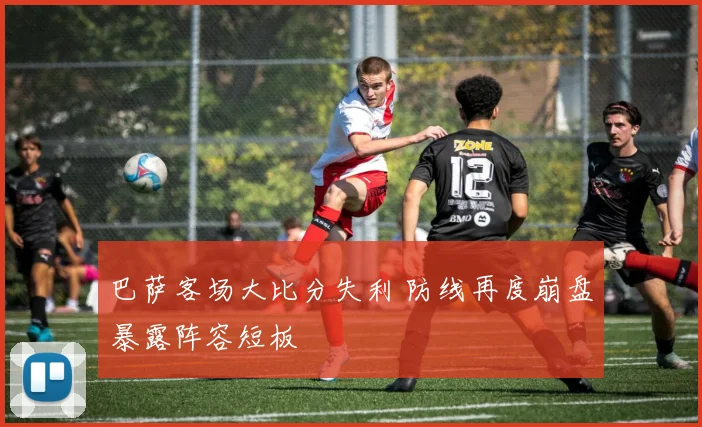 巴萨客场大比分失利 防线再度崩盘暴露阵容短板