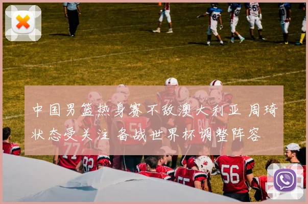 中国男篮热身赛不敌澳大利亚 周琦状态受关注 备战世界杯调整阵容