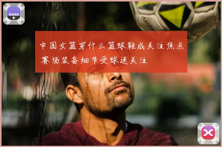 中国女篮穿什么篮球鞋成关注焦点 赛场装备细节受球迷关注