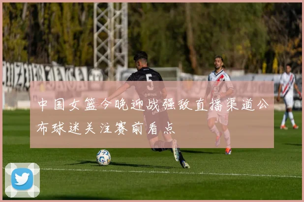 中国女篮今晚迎战强敌直播渠道公布球迷关注赛前看点