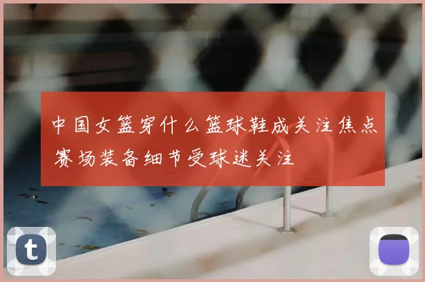 中国女篮穿什么篮球鞋成关注焦点 赛场装备细节受球迷关注