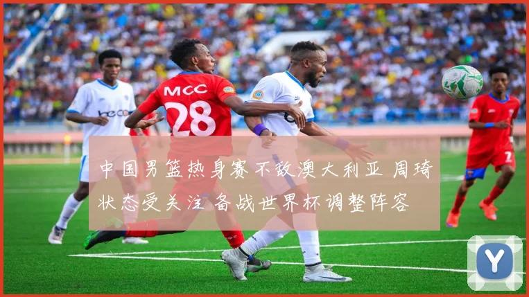 中国男篮热身赛不敌澳大利亚 周琦状态受关注 备战世界杯调整阵容