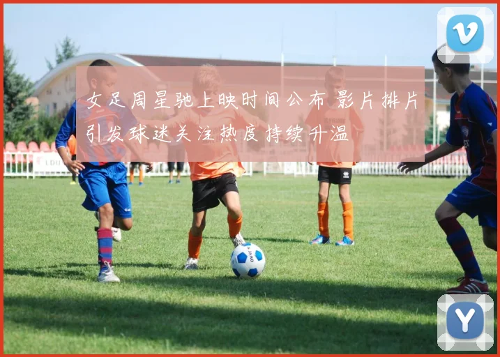 女足周星驰上映时间公布 影片排片引发球迷关注热度持续升温