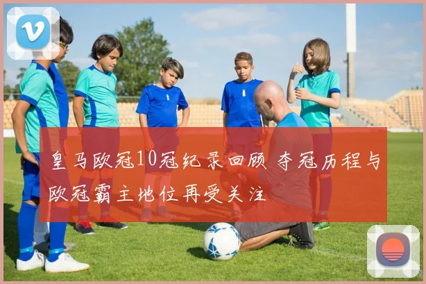 皇马欧冠10冠纪录回顾 夺冠历程与欧冠霸主地位再受关注