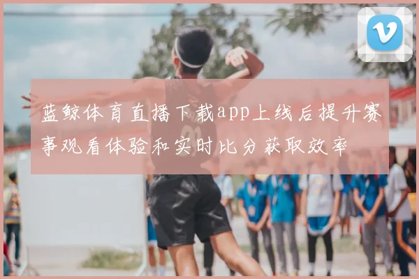 蓝鲸体育直播下载app上线后提升赛事观看体验和实时比分获取效率