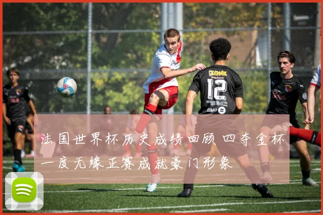 法国世界杯历史成绩回顾 四夺金杯一度无缘正赛成就豪门形象