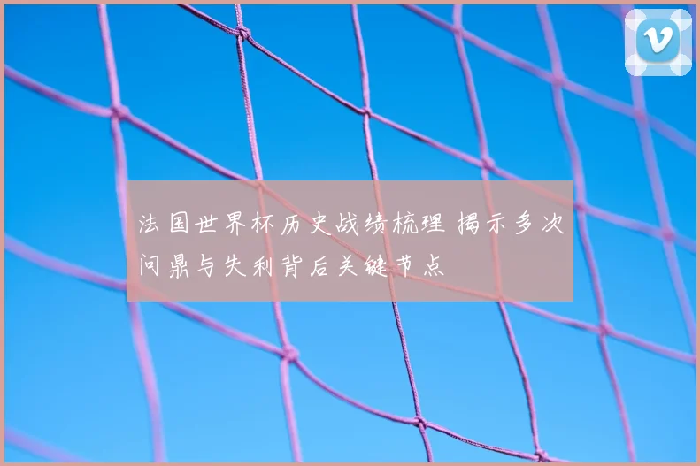 法国世界杯历史战绩梳理 揭示多次问鼎与失利背后关键节点