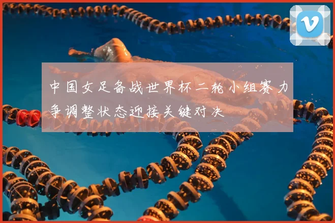 中国女足备战世界杯二轮小组赛力争调整状态迎接关键对决
