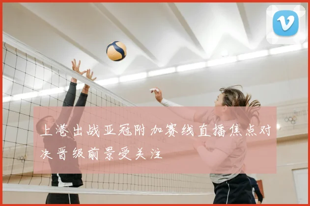 上港出战亚冠附加赛线直播焦点对决晋级前景受关注