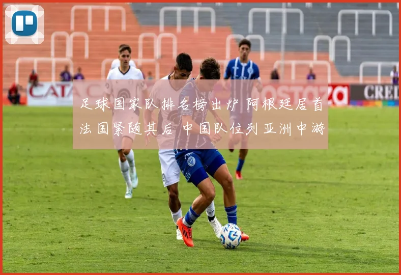 足球国家队排名榜出炉 阿根廷居首法国紧随其后 中国队位列亚洲中游