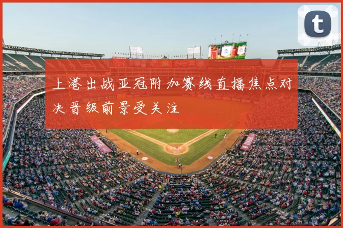 上港出战亚冠附加赛线直播焦点对决晋级前景受关注