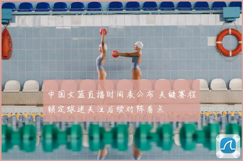 中国女篮直播时间表公布 关键赛程锁定球迷关注后续对阵看点