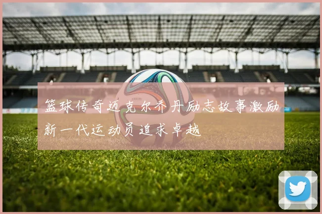 篮球传奇迈克尔乔丹励志故事激励新一代运动员追求卓越